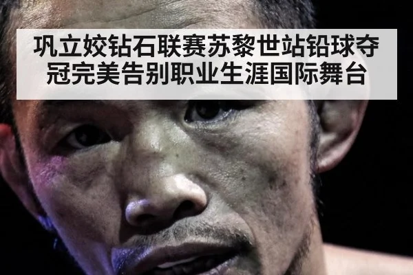 巩立姣钻石联赛苏黎世站铅球夺冠完美告别职业生涯国际舞台