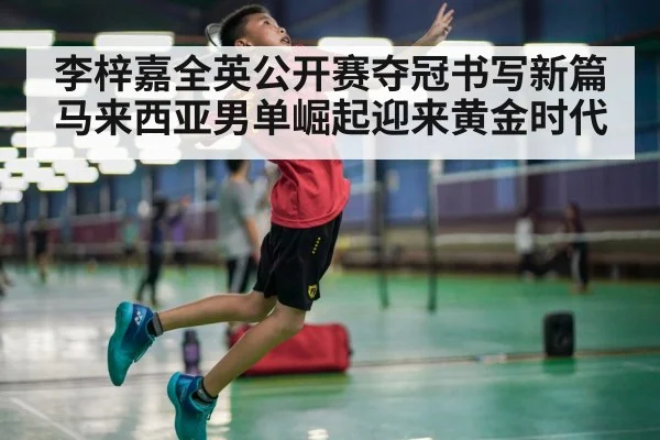 李梓嘉全英公开赛夺冠书写新篇 马来西亚男单崛起迎来黄金时代